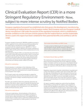 European regulatory framework has established rules that govern the development, manufacturing,
and marketing of medical devices in the European market. Both European and non-European medical
device manufacturer’s fall under the purview of the regulatory framework, which is established to
provide confidence to the clinicians and the patients that the medical devices and the implantable
devices used in the region have been validated for their potential benefits and certified as safe for
usage.
Clinical Evaluation Report (CER) in a more
Stringent Regulatory Environment- Now,
subject to more intense scrutiny by Notified Bodies
European regulatory framework’s MEDDEV guidelines promote a
uniform approach to the conformity assessment procedures for
the medical device manufacturers and the notified bodies
associated with the evaluation process. MEDDEV 2.7.1 Rev 4
guidelines provide guidance relating to the proper evaluation of
clinical safety and the performance of the medical devices for the
manufacturers.
Clinical Evaluation Report (CER) is an important document that is
a part of the conformity assessment process, which is carried out
throughout the life-cycle of the device. The CE reports provide
conclusive information about the clinical safety and the perfor-
mance of the medical device by bringing together all relevant
clinical data and making a proper analysis of the data.
Clinical evaluation is undertaken in the initial phase of the
conformity assessment, which is conducted for the purpose of
obtaining CE mark, the marketing license to market the products
in the European Union region.
The CE report needs to be revised periodically to update the
concerned authorities whenever the manufacturers have made
changes to the device’s design, manufacturing process or their
intended use.
The CER is also needed to inform the authorities about the risk
analysis of the device, which is done to identify the potential risks
and areas of concern and to update them on the risk mitigation
measures undertaken by the manufacturers (U.S. Department of
Health and Human Services, 2014).
The medical device’s clinical data collected in the pre-market
phase may be too limited that may not be sufficient to identify
events or incidents with the rare occurrence. Post Market Clinical
Follow-up involves an ongoing collection of clinical data based
on the user experience of the device after its introduction in the
market.
Regulatory requirements mandate medical device manufacturers
conduct Post Market Surveillance plan that includes PMCF with
the objective of identifying new risks unforeseen in the pre-mar-
ket phase. The manufacturer’s needs to analyze the clinical data
obtained from the PMCF to arrive at meaningful conclusions
about the benefits and the risks of the device and has to report
the current understanding to the relevant authorities in CER on a
periodic basis.
CE report is needed to update the results of the Post-Market
Clinical follow-up along with the vigilance and complaints to
comply with the regulatory requirements. Thus, CE Report is an
important prerequisite for introducing and continuing to market
medical devices in European Union regions, which requires high
expertise and sufficient time allocation for initial preparation and
subsequent updating process (Katta, 2015).
CER and Pre-market phase
In the post-market phase, clinical evaluation of the device is
continued with the maintenance of surveillance programs to
monitor device safety and performance. The updated CER can
include adverse incident reports, results from published literature
reviews on the actual device or similar products, and clinical
investigations.
CER and Post market phase
Post Market Clinical Follow-up (PMCF)
Copyright©2017-18PepgraHealthcarePvtltd.Allrightsreserved.
Post-market clinical follow-up (PMCF) study:
“A study carried out following the CE marking of a device
and intended to answer specific questions relating to
clinical safety or performance (i.e. residual risks) of a device
when used in accordance with its approved labelling”.
Clinical Research Organization
 