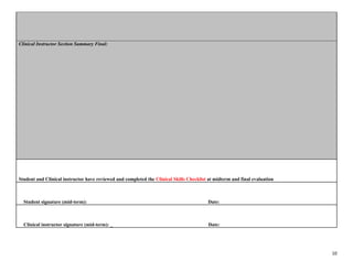 10
Clinical Instructor Section Summary Final:
Student and Clinical instructor have reviewed and completed the Clinical Skills Checklist at midterm and final evaluation
Student signature (mid-term): Date:
Clinical instructor signature (mid-term): _ Date:
 