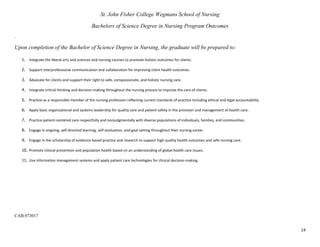 14
St. John Fisher College Wegmans School of Nursing
Bachelors of Science Degree in Nursing Program Outcomes
.
Upon completion of the Bachelor of Science Degree in Nursing, the graduate will be prepared to:
1. Integrate the liberal arts and sciences and nursing courses to promote holistic outcomes for clients.
2. Support interprofessional communication and collaboration for improving client health outcomes.
3. Advocate for clients and support their right to safe, compassionate, and holistic nursing care.
4. Integrate critical thinking and decision-making throughout the nursing process to improve the care of clients.
5. Practice as a responsible member of the nursing profession reflecting current standards of practice including ethical and legal accountability.
6. Apply basic organizational and systems leadership for quality care and patient safety in the provision and management of health care.
7. Practice patient-centered care respectfully and nonjudgmentally with diverse populations of individuals, families, and communities.
8. Engage in ongoing, self-directed learning, self-evaluation, and goal setting throughout their nursing career.
9. Engage in the scholarship of evidence-based practice and research to support high quality health outcomes and safe nursing care.
10. Promote clinical prevention and population health based on an understanding of global health care issues.
11. Use information management systems and apply patient care technologies for clinical decision-making.
CAB 073017
 