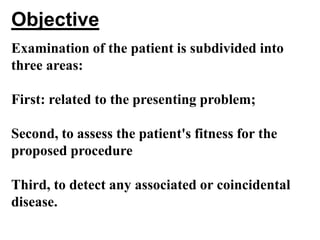 Objective
Examination of the patient is subdivided into
three areas:

First: related to the presenting problem;

Second, to assess the patient's fitness for the
proposed procedure

Third, to detect any associated or coincidental
disease.
 