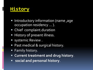 History
 Introductory information (name ,age
occupation residency … ).
 Chief complaint.duration
 History of present illness.
 systemic Review .
 Past medical & surgical history.
 Family history.
 Current treatment and drug history.
 social and personal history.
 