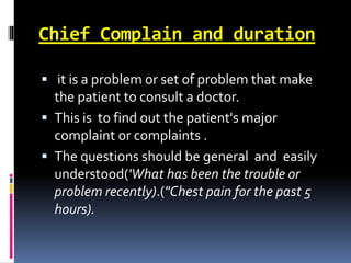 Chief Complain and duration
 it is a problem or set of problem that make
the patient to consult a doctor.
 This is to find out the patient's major
complaint or complaints .
 The questions should be general and easily
understood('What has been the trouble or
problem recently).("Chest pain for the past 5
hours).
 