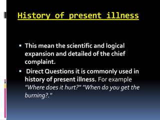 History of present illness
 This mean the scientific and logical
expansion and detailed of the chief
complaint.
 Direct Questions it is commonly used in
history of present illness. For example
"Where does it hurt?" "When do you get the
burning?."
 
