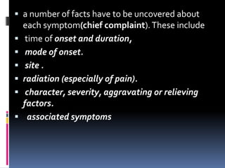  a number of facts have to be uncovered about
each symptom(chief complaint).These include
 time of onset and duration,
 mode of onset.
 site .
 radiation (especially of pain).
 character, severity, aggravating or relieving
factors.
 associated symptoms
 
