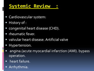 Systemic Review :
 Cardiovascular system:
 History of :
 congenital heart disease (CHD).
 rheumatic fever.
 valvular heart disease. Artificial valve
 Hypertension.
 angina.(acute myocardial infarction (AMI). bypass
operation.
 heart failure.
 Arrhythmia.
 