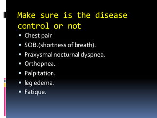 Make sure is the disease
control or not
 Chest pain
 SOB.(shortness of breath).
 Praxysmal nocturnal dyspnea.
 Orthopnea.
 Palpitation.
 leg edema.
 Fatique.
 