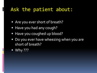 Ask the patient about:
 Are you ever short of breath?
 Have you had any cough?
 Have you coughed up blood?
 Do you ever have wheezing when you are
short of breath?
 Why ???
 