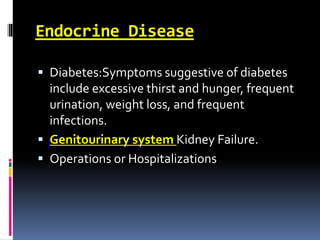 Endocrine Disease
 Diabetes:Symptoms suggestive of diabetes
include excessive thirst and hunger, frequent
urination, weight loss, and frequent
infections.
 Genitourinary system Kidney Failure.
 Operations or Hospitalizations
 