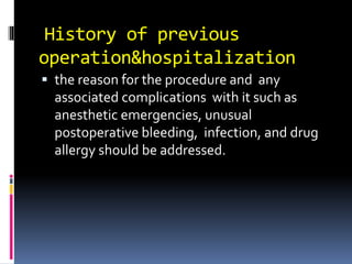 History of previous
operation&hospitalization
 the reason for the procedure and any
associated complications with it such as
anesthetic emergencies, unusual
postoperative bleeding, infection, and drug
allergy should be addressed.
 