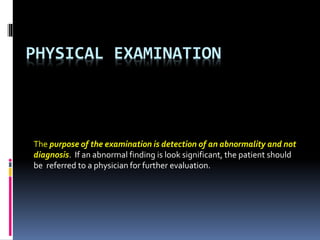 PHYSICAL EXAMINATION
The purpose of the examination is detection of an abnormality and not
diagnosis. If an abnormal finding is look significant, the patient should
be referred to a physician for further evaluation.
 