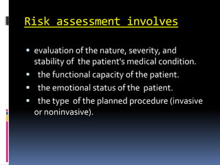 Risk assessment involves
 evaluation of the nature, severity, and
stability of the patient's medical condition.
 the functional capacity of the patient.
 the emotional status of the patient.
 the type of the planned procedure (invasive
or noninvasive).
 