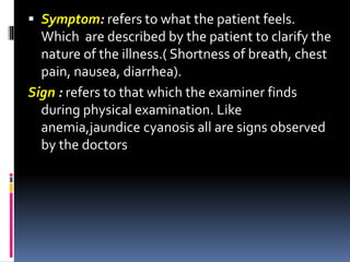  Symptom: refers to what the patient feels.
Which are described by the patient to clarify the
nature of the illness.( Shortness of breath, chest
pain, nausea, diarrhea).
Sign : refers to that which the examiner finds
during physical examination. Like
anemia,jaundice cyanosis all are signs observed
by the doctors
 