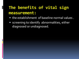 The benefits of vital sign
measurement:
 the establishment of baseline normal values .
 screening to identify abnormalities, either
diagnosed or undiagnosed.
 
