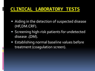 CLINICAL LABORATORY TESTS
 Aiding in the detection of suspected disease
(HF,DM.CRF).
 Screening high-risk patients for undetected
disease .(DM).
 Establishing normal baseline values before
treatment (coagulation screen).
 