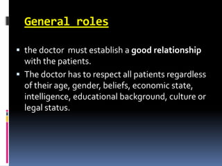 General roles
 the doctor must establish a good relationship
with the patients.
 The doctor has to respect all patients regardless
of their age, gender, beliefs, economic state,
intelligence, educational background, culture or
legal status.
 