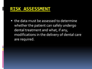 RISK ASSESSMENT
 the data must be assessed to determine
whether the patient can safely undergo
dental treatment and what, if any,
modifications in the delivery of dental care
are required.
 