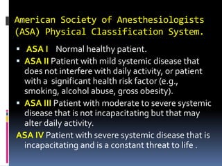 American Society of Anesthesiologists
(ASA) Physical Classification System.
 ASA I Normal healthy patient.
 ASA II Patient with mild systemic disease that
does not interfere with daily activity, or patient
with a significant health risk factor (e.g.,
smoking, alcohol abuse, gross obesity).
 ASA III Patient with moderate to severe systemic
disease that is not incapacitating but that may
alter daily activity.
ASA IV Patient with severe systemic disease that is
incapacitating and is a constant threat to life .
 