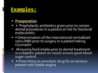 Examples:
 Preoperative:
 • Prophylactic antibiotics given prior to certain
dental procedures in a patient at risk for bacterial
endocarditis
 • Determination of the international normalized
ratio (INR) prior to surgery in a patient taking
Coumadin
 •Ensuring food intake prior to dental treatment
in a diabetic patient on insulin ensure good blood
sugar control.
 • Prescribing an anxiolytic drug for an anxious
patient with stable angina
 