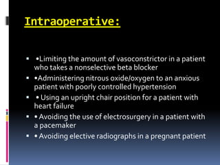 Intraoperative:
 •Limiting the amount of vasoconstrictor in a patient
who takes a nonselective beta blocker
 •Administering nitrous oxide/oxygen to an anxious
patient with poorly controlled hypertension
 • Using an upright chair position for a patient with
heart failure
 • Avoiding the use of electrosurgery in a patient with
a pacemaker
 • Avoiding elective radiographs in a pregnant patient
 