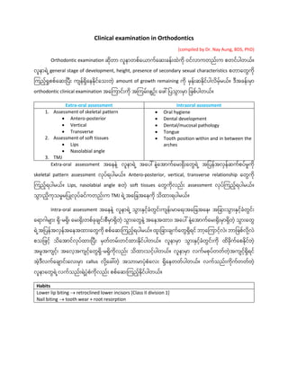 Clinical examination in Orthodontics
(compiled by Dr. Nay Aung, BDS, PhD)
Orthodontic examination ဆိုတာ လူနာတစ်ယယာက်ယဆေးခန်ေးထဲကို ဝင်လာကတည်ေးက စတင်ပါတယ်။
လူနာရဲ ဲ့general stage of development, height, presence of secondary sexual characteristics စတာယတွေကို
ကကညဲ့်ရှုစစ်ယဆေးပပေး ကျန်ရယနနိုင်ယ ေးတဲဲ့ amount of growth remaining ကို မန်ေးဆနိုင်ပါလမဲ့်မယ်။ ဒအခန်ေးမာ
orthodontic clinical examination အယကကာင်ေးကို အကကမ်ေးဖျဥ်ေး ယဖေါ် ပပ ွောေးမာ ပဖစ်ပါတယ်။
Extra-oral assessment Intraoral assessment
1. Assessment of skeletal pattern
• Antero-posterior
• Vertical
• Transverse
2. Assessment of soft tissues
• Lips
• Nasolabial angle
3. TMJ
• Oral hygiene
• Dental development
• Dental/mucosal pathology
• Tongue
• Tooth position within and in between the
arches
Extra-oral assessment အယနနဲ ဲ့ လူနာရဲ ဲ့ အယပေါ် နဲ ဲ့
ယအာက်ယမေးရိုေးယတွေရဲ ဲ့ အပပန်အလန်ဆက်စပ်မှုကို
skeletal pattern assessment လိုပ်ရပါမယ်။ Antero-posterior, vertical, transverse relationship ယတွေကို
ကကညဲ့်ရပါမယ်။ Lips, nasolabial angle စတဲဲ့ soft tissues ယတွေကိုလည်ေး assessment လိုပ်ကကညဲ့်ရပါမယ်။
ွောေးညကို မှုမပပြုလိုပ်ခင်ကတည်ေးက TMJ ရဲ ဲ့အယပခအယနကို ထာေးရပါမယ်။
Intra-oral assessment အယနနဲ ဲ့ လူနာရဲ ဲ့ ွောေးနငဲ့်ခံတွေင်ေးကျန်ေးမာယရေးအယပခအယန၊ အပခာေး ွောေးနငဲ့်ခံတွေင်ေး
ယရာဂါမျာေး ရ-မရ၊ ယမေးရိုေးတစ်ခိုချင်ေးစမာရတဲဲ့ ွောေးယတွေနဲ ဲ့အယနအထာေး၊ အယပေါ် နဲ ဲ့
ယအာက်ယမေးရိုေးမာရတဲဲ့ ွောေးယတွေ
ရဲ ဲ့
အပပန်အလန်အယနအထာေးယတွေကို စစ်ယဆေးကကညဲ့်ရပါမယ်။ ထူေးပခာေးချက်ယတွေရရင် ဘာဲ့ယကကာငဲ့်လဲ၊ ဘာပဖစ်လို ဲ့
လဲ
စ ပဖငဲ့် ယအာင်လိုပ်ထာေးပပေး မတ်တမ်ေးတင်ထာေးနိုင်ပါတယ်။ လူနာမာ ွောေးနငဲ့်ခံတွေင်ေးကို ထခိုက်ယစနိုင်တဲဲ့
အမူအကျငဲ့်၊ အယလဲ့အကျငဲ့်ယတွေရ-မရကိုလည်ေး ထာေး ငဲ့်ပါတယ်။ လူနာမာ လက်မစိုပ်တတ်တဲဲ့အကျငဲ့်ရရင်
အဲဲ့ဒလက်ယချာင်ေးယလေးမာ callus လို ဲ့
ယခေါ်တဲဲ့ အ ာေးမာပံိုစံယလေး ရယနတတ်ပါတယ်။ လက် ည်ေးကိုက်တတ်တဲဲ့
လူနာယတွေရဲ ဲ့လက် ည်ေးရဲ ဲ့
ပံိုစံကိုလည်ေး စစ်ယဆေးကကညဲ့်နိုင်ပါတယ်။
Habits
Lower lip biting → retroclined lower incisors [Class II division 1]
Nail biting → tooth wear + root resorption
 
