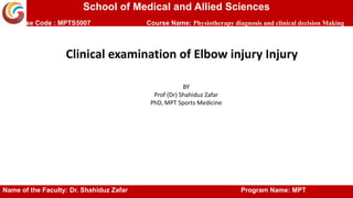 School of Medical and Allied Sciences
Course Code : MPTS5007 Course Name: Physiotherapy diagnosis and clinical decision Making
Clinical examination of Elbow injury Injury
BY
Prof (Dr) Shahiduz Zafar
PhD, MPT Sports Medicine
Name of the Faculty: Dr. Shahiduz Zafar Program Name: MPT
 
