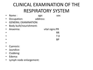 CLINICAL EXAMINATION OF THE
RESPIRATORY SYSTEM
• Name : age: sex:
• Occupation: address:
• GENERAL EXAMINATION:
• Body built/nourishment:
• Anaemia: vital signs:PR
• RR
• T 0
• BP
•
• Cyanosis:
• Jaundice:
• Clubbing:
• Edema:
• Lymph node enlargement:
 