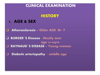 CLINICAL EXAMINATION
HISTORY
1. AGE & SEX
 Atherosclerosis – Older AGE M~ F
 BURGER`S Disease - Mostly men
age 20-40yrs
 RAYNAUD`S DISEASE – Young women
 Diabetic arteriopathy - middle age
 