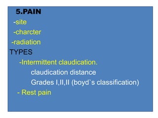 5.PAIN
-site
-charcter
-radiation
TYPES
-Intermittent claudication.
claudication distance
Grades I,II,II (boyd`s classification)
- Rest pain
 