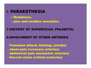 6. PARAESTHESIA
- Numbness.
- pins and needles sensation.
7.HISTORY OF SUPERFICAIL PHLEBITIS:
8.INVOLVMENT OF OTHER ARTERIES
-Transient attack, fainting .(stroke)
- chest pain (coronary arteries)
- abdominal pain (mesentric arteries)
- blurred vision (retinal areteries)
 