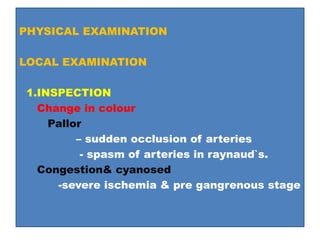 PHYSICAL EXAMINATION
LOCAL EXAMINATION
1.INSPECTION
Change in colour
Pallor
– sudden occlusion of arteries
- spasm of arteries in raynaud`s.
Congestion& cyanosed
-severe ischemia & pre gangrenous stage
 
