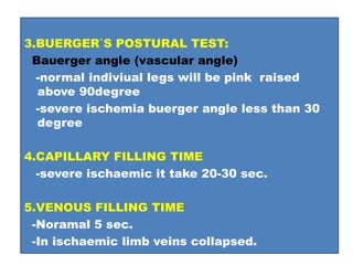 3.BUERGER`S POSTURAL TEST:
Bauerger angle (vascular angle)
-normal indiviual legs will be pink raised
above 90degree
-severe ischemia buerger angle less than 30
degree
4.CAPILLARY FILLING TIME
-severe ischaemic it take 20-30 sec.
5.VENOUS FILLING TIME
-Noramal 5 sec.
-In ischaemic limb veins collapsed.
 