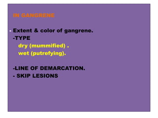 IN GANGRENE
- Extent & color of gangrene.
-TYPE
dry (mummified) .
wet (putrefying).
-LINE OF DEMARCATION.
- SKIP LESIONS
 