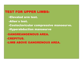 TEST FOR UPPER LIMBS:
-Elevated arm test.
-Allen`s test.
-Costoclavicular compressive manoeurve.
-Hyperabduction manoeurve
-GANGREANGENOUS AREA.
-CREPITUS.
-LIMB ABOVE GANGRENOUS AREA.
 
