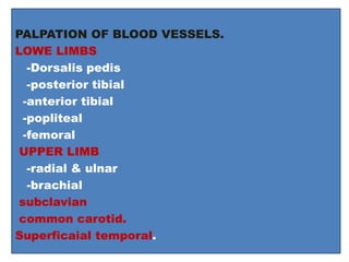 PALPATION OF BLOOD VESSELS.
LOWE LIMBS
-Dorsalis pedis
-posterior tibial
-anterior tibial
-popliteal
-femoral
UPPER LIMB
-radial & ulnar
-brachial
subclavian
common carotid.
Superficaial temporal.
 