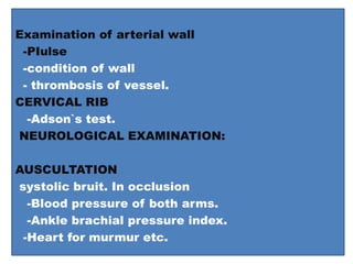 Examination of arterial wall
-PIulse
-condition of wall
- thrombosis of vessel.
CERVICAL RIB
-Adson`s test.
NEUROLOGICAL EXAMINATION:
AUSCULTATION
systolic bruit. In occlusion
-Blood pressure of both arms.
-Ankle brachial pressure index.
-Heart for murmur etc.
 