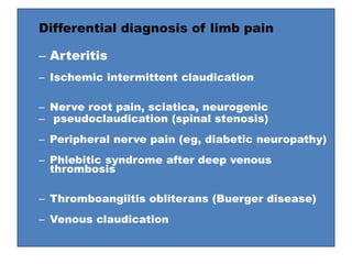 Differential diagnosis of limb pain
– Arteritis
– Ischemic intermittent claudication
– Nerve root pain, sciatica, neurogenic
– pseudoclaudication (spinal stenosis)
– Peripheral nerve pain (eg, diabetic neuropathy)
– Phlebitic syndrome after deep venous
thrombosis
– Thromboangiitis obliterans (Buerger disease)
– Venous claudication
 