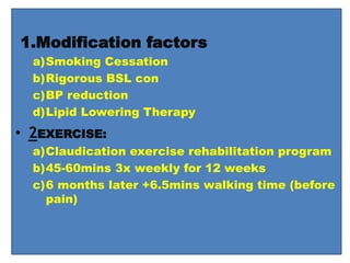 1.Modification factors
a)Smoking Cessation
b)Rigorous BSL con
c)BP reduction
d)Lipid Lowering Therapy
• 2EXERCISE:
a)Claudication exercise rehabilitation program
b)45-60mins 3x weekly for 12 weeks
c)6 months later +6.5mins walking time (before
pain)
 