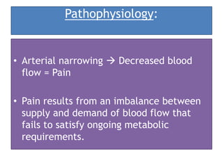 Pathophysiology:
• Arterial narrowing  Decreased blood
flow = Pain
• Pain results from an imbalance between
supply and demand of blood flow that
fails to satisfy ongoing metabolic
requirements.
 