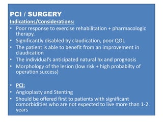PCI / SURGERY
Indications/Considerations:
• Poor response to exercise rehabilitation + pharmacologic
therapy.
• Significantly disabled by claudication, poor QOL
• The patient is able to benefit from an improvement in
claudication
• The individual’s anticipated natural hx and prognosis
• Morphology of the lesion (low risk + high probabilty of
operation success)
• PCI:
• Angioplasty and Stenting
• Should be offered first to patients with significant
comorbidities who are not expected to live more than 1-2
years
 