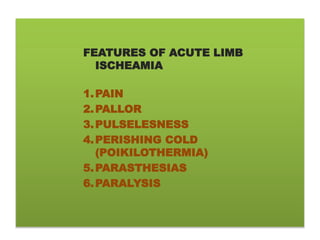 FEATURES OF ACUTE LIMB
ISCHEAMIA
1.PAIN
2.PALLOR
3.PULSELESNESS
4.PERISHING COLD
(POIKILOTHERMIA)
5.PARASTHESIAS
6.PARALYSIS
 