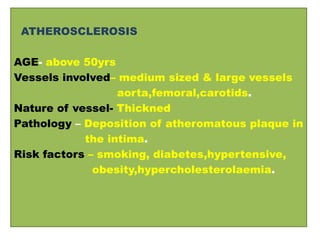 ATHEROSCLEROSIS
AGE- above 50yrs
Vessels involved– medium sized & large vessels
aorta,femoral,carotids.
Nature of vessel- Thickned
Pathology – Deposition of atheromatous plaque in
the intima.
Risk factors – smoking, diabetes,hypertensive,
obesity,hypercholesterolaemia.
 