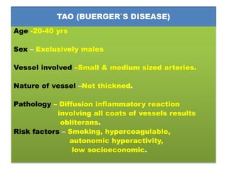 TAO (BUERGER`S DISEASE)
Age -20-40 yrs
Sex – Exclusively males
Vessel involved –Small & medium sized arteries.
Nature of vessel –Not thickned.
Pathology – Diffusion inflammatory reaction
involving all coats of vessels results
obliterans.
Risk factors – Smoking, hypercoagulable,
autonomic hyperactivity,
low socioeconomic.
 