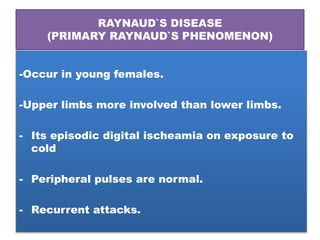 RAYNAUD`S DISEASE
(PRIMARY RAYNAUD`S PHENOMENON)
-Occur in young females.
-Upper limbs more involved than lower limbs.
- Its episodic digital ischeamia on exposure to
cold
- Peripheral pulses are normal.
- Recurrent attacks.
 