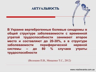 В Украине вертеброгенные болевые синдромы в
общей структуре заболеваемости с временной
утратой трудоспособности занимают второе
место и составляют до 20-30%, а в структуре
заболеваемости периферической нервной
системы – до 80 % случаев утраты
трудоспособности
(Волошин П.В., Мищенко Т.С., 2012)
АКТУАЛЬНОСТЬАКТУАЛЬНОСТЬ
www.vrachevanie.com.uawww.vrachevanie.com.ua
 