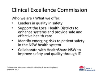 Clinical Excellence Commission
Who we are / What we offer:
• Leaders in quality in safety
• Support the Local Health Districts to
enhance systems and provide safe and
effective health care
• Identify emerging risks to patient safety
in the NSW health system
• Collaborate with HealthShare NSW to
improve safety and quality through IT.
Collaborative Solutions – e-Health – Pitching & Networking Event
27 March 2014
 