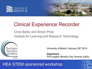 Clinical Experience Recorder
HEA STEM sponsored workshop
University of Bristol, February 28th 2014
Organisers:
Phil Langton (Bristol), Kay Yeoman (UEA)
Chris Bailey and Simon Price
Institute for Learning and Research Technology
 
