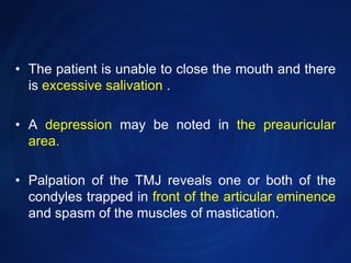 The patient is unable to close the mouth and there is excessive salivation .A depression may be noted in the preauricular area. Palpation of the TMJ reveals one or both of the condyles trapped in front of the articular eminence and spasm of the muscles of mastication.