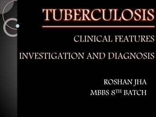 TUBERCULOSIS
CLINICAL FEATURES
INVESTIGATION AND DIAGNOSIS
ROSHAN JHA
MBBS 8TH BATCH
 