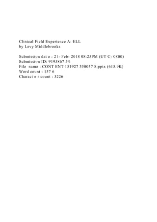 Clinical Field Experience A: ELL
by Levy Middlebrooks
Submission dat e : 21- Feb- 2018 08:25PM (UT C- 0800)
Submission ID: 9195867 54
File name : CONT ENT 151927 350037 8.pptx (615.9K)
Word count : 157 6
Charact e r count : 3226
 