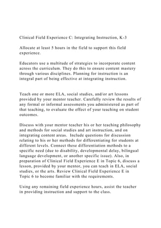 Clinical Field Experience C: Integrating Instruction, K-3
Allocate at least 5 hours in the field to support this field
experience.
Educators use a multitude of strategies to incorporate content
across the curriculum. They do this to ensure content mastery
through various disciplines. Planning for instruction is an
integral part of being effective at integrating instruction.
Teach one or more ELA, social studies, and/or art lessons
provided by your mentor teacher. Carefully review the results of
any formal or informal assessments you administered as part of
that teaching, to evaluate the effect of your teaching on student
outcomes.
Discuss with your mentor teacher his or her teaching philosophy
and methods for social studies and art instruction, and on
integrating content areas. Include questions for discussion
relating to his or her methods for differentiating for students at
different levels. Connect these differentiation methods to a
specific need (due to disability, developmental delay, bilingual
language development, or another specific issue). Also, in
preparation of Clinical Field Experience E in Topic 6, discuss a
lesson, provided by your mentor, you can teach in ELA, social
studies, or the arts. Review Clinical Field Experience E in
Topic 6 to become familiar with the requirements.
Using any remaining field experience hours, assist the teacher
in providing instruction and support to the class.
 